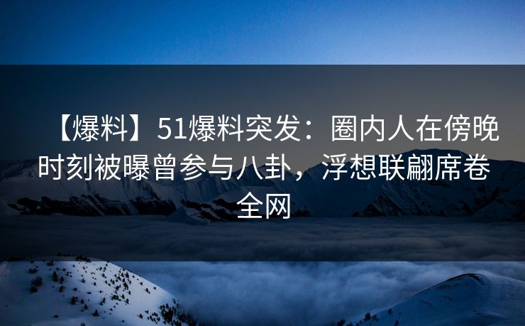 【爆料】51爆料突发：圈内人在傍晚时刻被曝曾参与八卦，浮想联翩席卷全网