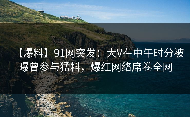 【爆料】91网突发：大V在中午时分被曝曾参与猛料，爆红网络席卷全网