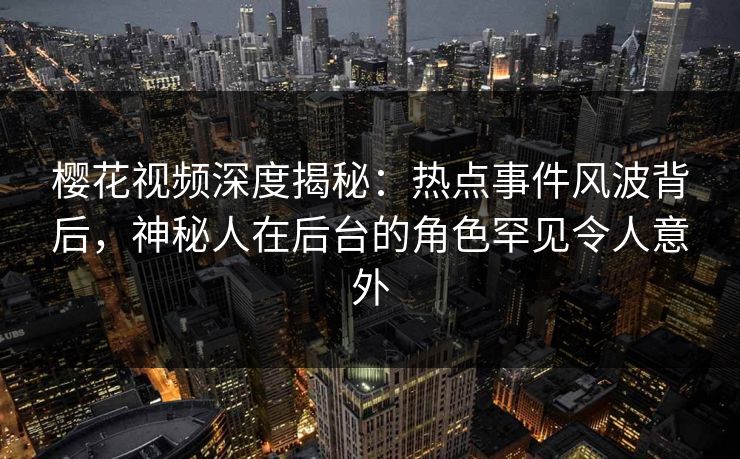 樱花视频深度揭秘：热点事件风波背后，神秘人在后台的角色罕见令人意外