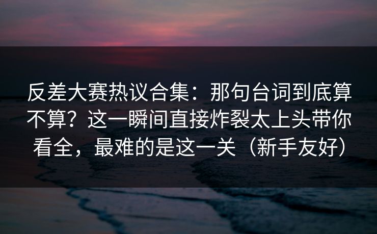 反差大赛热议合集：那句台词到底算不算？这一瞬间直接炸裂太上头带你看全，最难的是这一关（新手友好）