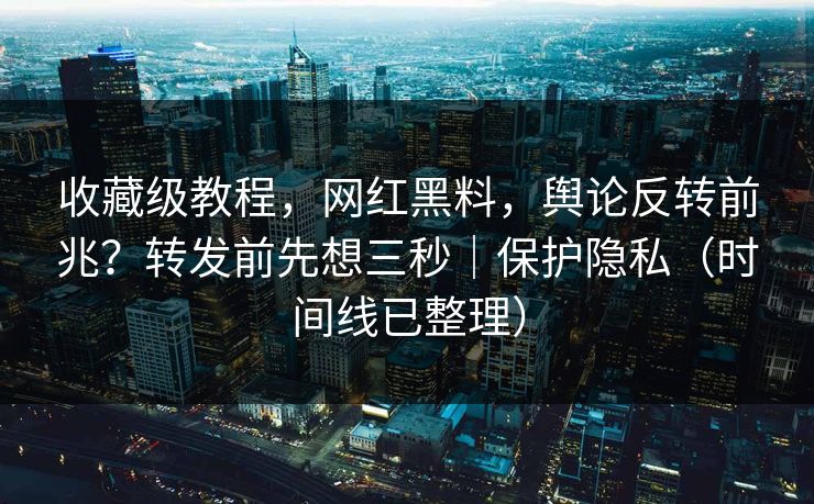 收藏级教程，网红黑料，舆论反转前兆？转发前先想三秒｜保护隐私（时间线已整理）