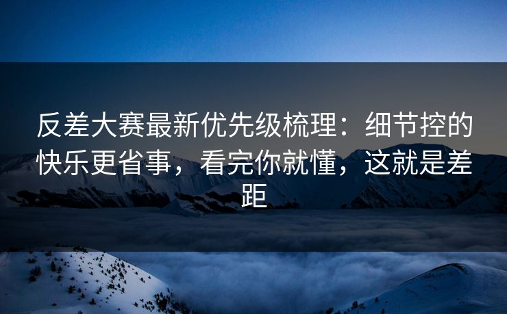 反差大赛最新优先级梳理：细节控的快乐更省事，看完你就懂，这就是差距