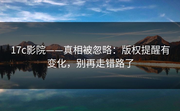 17c影院——真相被忽略：版权提醒有变化，别再走错路了