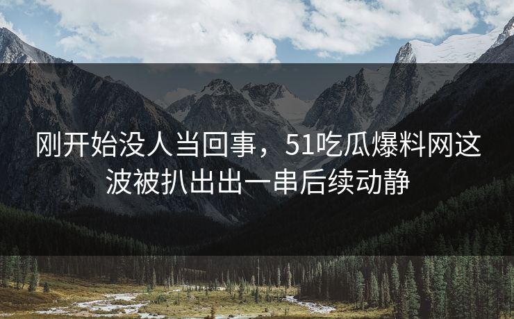 刚开始没人当回事，51吃瓜爆料网这波被扒出出一串后续动静